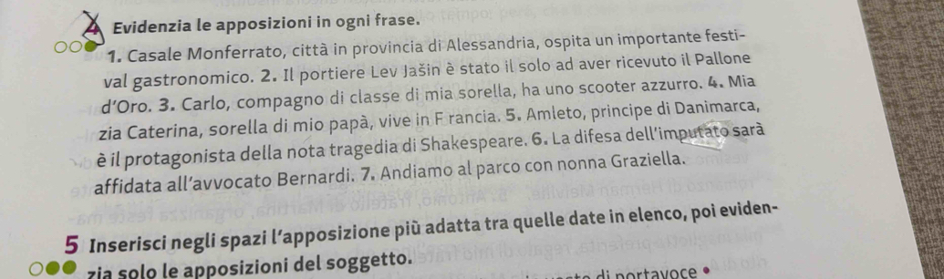 Evidenzia le apposizioni in ogni frase. 
1. Casale Monferrato, città in provincia di Alessandria, ospita un importante festi- 
val gastronomico. 2. Il portiere Lev Jašin è stato il solo ad aver ricevuto il Pallone 
d’Oro. 3. Carlo, compagno di classe di mia sorella, ha uno scooter azzurro. 4. Mia 
zia Caterina, sorella di mio papà, vive in F rancia. 5. Amleto, principe di Danimarca, 
è il protagonista della nota tragedia di Shakespeare. 6. La difesa dell'imputato sarà 
affidata all’avvocato Bernardi. 7. Andiamo al parco con nonna Graziella. 
5 Inserisci negli spazi l’apposizione più adatta tra quelle date in elenco, poi eviden- 
zia solo le apposizioni del soggetto.