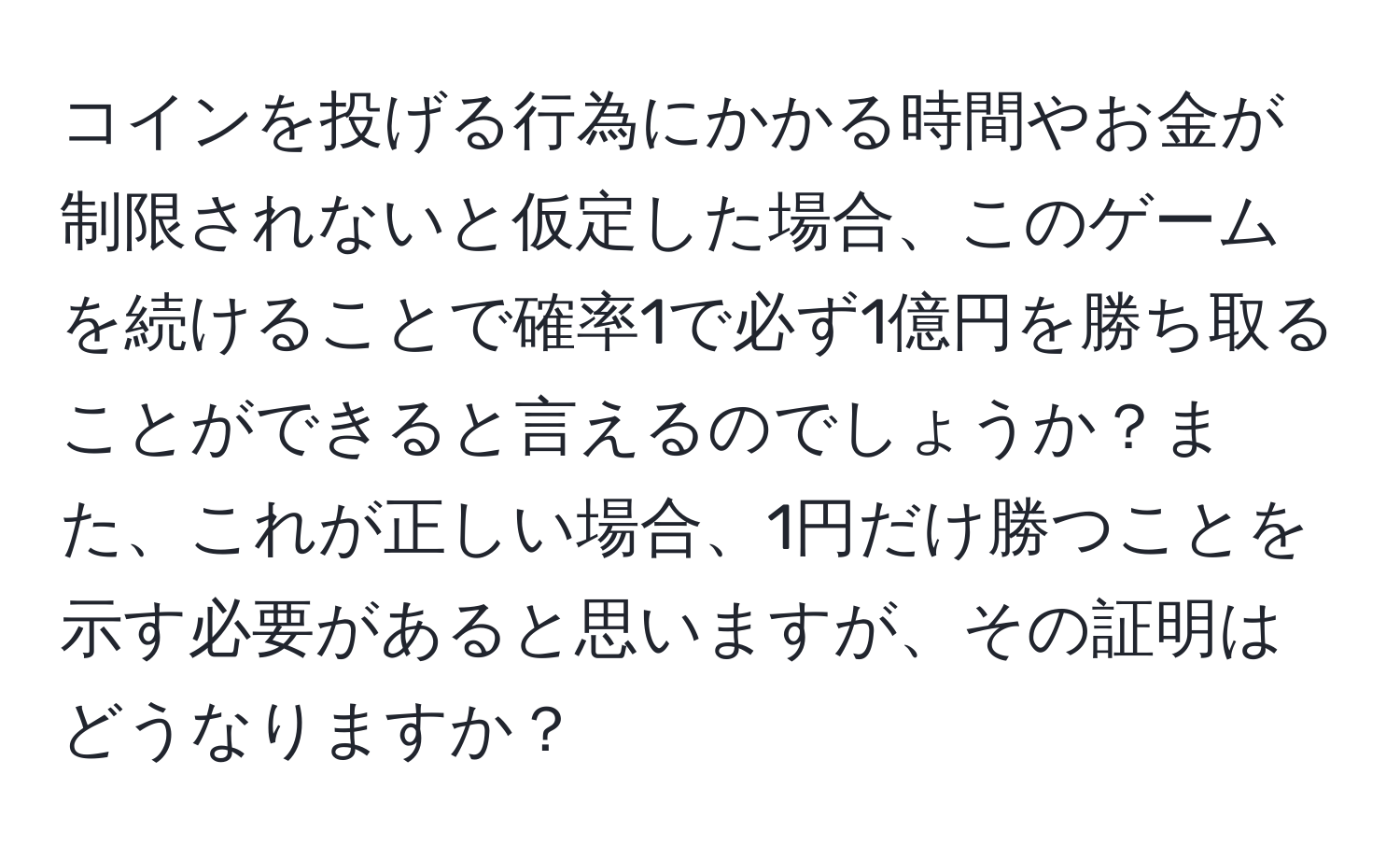 コインを投げる行為にかかる時間やお金が制限されないと仮定した場合、このゲームを続けることで確率1で必ず1億円を勝ち取ることができると言えるのでしょうか？また、これが正しい場合、1円だけ勝つことを示す必要があると思いますが、その証明はどうなりますか？