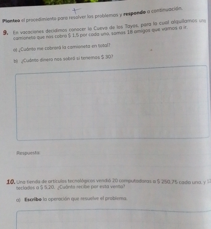 Planteo el procedimiento para resolver los problemas y respondo a continuación. 
9. En vacaciones decidimos conocer la Cueva de los Tayos, para lo cual alquilamos un 
camioneta que nos cobra $ 1,5 por cada uno, somos 18 amigos que vamos a ir. 
a) ¿Cuánto me cobrará la camioneta en total? 
b) ¿Cuánto dinero nos sobró si tenemos $ 30? 
Respuesta: 
10. Una tienda de artículos tecnológicos vendió 20 computadoras a $ 250,75 cada una, y 12
teclados a $ 5,20. ¿Cuánto recibe por esta venta? 
a) Escribo la operación que resuelve el problema.