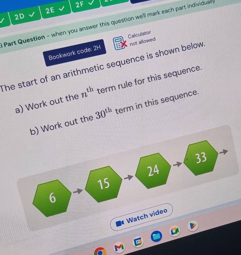 2F 
2E 
2D 
Part Question - when you answer this question we'll mark each part individuall 
Calculator 
Bookwork code: 2H not allowed 
The start of an arithmetic sequence is shown below 
a) Work out the n^(th) term rule for this sequence. 
b) Work out the 30^(th) term in this sequence.
33
24
15
6 
Watch video