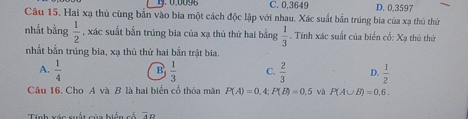 1. 0,0098 C. 0,3649 D. 0,3597
Câu 15. Hai xạ thủ cùng bắn vào bia một cách độc lập với nhau. Xác suất bắn trúng bia của xạ thủ thứ
nhất bằng  1/2  , xác suất bắn trúng bia của xạ thủ thứ hai bằng  1/3 . Tính xác suất của biến cố: Xạ thủ thứ
nhất bắn trúng bia, xạ thủ thứ hai bắn trật bia.
A.  1/4   1/3   2/3   1/2 
B
C.
D.
Câu 16. Cho A và B là hai biến cố thỏa mãn P(A)=0,4; P(B)=0,5 và P(A∪ B)=0,6. 
Tính xác suất của biển cố overline AR