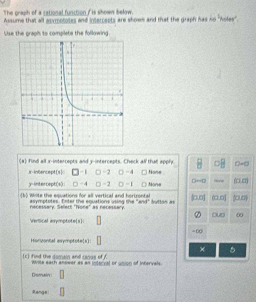 The graph of a rational function / is shown below.
Assume that all asymptotes and intercepts are shown and that the graph has r 20° holes wit^6
Use the graph to complete the following.
(a) Find all x-intercepts and y-intercepts. Check al/ that apply.  □ /□   □  □ /□   □ =□
x-intercept(s): -1 -2 -4 None
y-intercept(s): □ - 4 -2 □ -1 None D=□ More (□ ,□ )
(b) Write the equations for all vertical and horizontal
asymptotes. Enter the equations using the "and" button as (□ ,□ ) (□ ,□ ) (□ ,□ )
necessary. Select "None" as necessary.
Vertical asymptote(s): □
□ U□
=00
Horizontal asymptote(s): □ 
×
(c) Find the domain and range of
Write each answer as an interval or union of intervals.
Domain: □ 
Range □