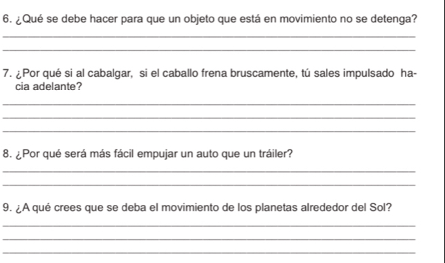 ¿Qué se debe hacer para que un objeto que está en movimiento no se detenga? 
_ 
_ 
7. ¿Por qué si al cabalgar, si el caballo frena bruscamente, tú sales impulsado ha- 
cia adelante? 
_ 
_ 
_ 
8. ¿Por qué será más fácil empujar un auto que un tráiler? 
_ 
_ 
9. ¿A qué crees que se deba el movimiento de los planetas alrededor del Sol? 
_ 
_ 
_