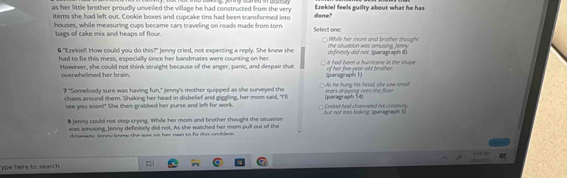 as her little brother proudly unveiled the village he had constructed from the very Ezekiel feels guilty about what he has
items she had left out. Cookie boxes and cupcake tins had been transformed into done?
houses, while measuring cups became cars traveling on roads made from torn Select one:
bags of cake mix and heaps of flour. While her mom and brother thought
the situation was amusing, Jenny
6 "Ezekiel! How could you do this?" Jenny cried, not expecting a reply. She knew she definitely did not. (paragraph 8)
had to fix this mess, especially since her bandmates were counting on her. It had been a hurricane in the shape
However, she could not think straight because of the anger, panic, and despair that of her five-year-old brother.
overwhelmed her brain. (paragraph 1)
As he hung his head, she saw small
7° "Somebody sure was having fun," Jenny's mother quipped as she surveyed the tears dripping onto the floor
chaos around them. Shaking her head in disbelief and giggling, her mom said, "I'll (paragraph 14)
see you soon!" She then grabbed her purse and left for work. Ezekiel had channeled his creativity,
but not into baking. (paragraph 5)
8 Jenny could not stop crying. While her mom and brother thought the situation
was amusing, Jenny definitely did not. As she watched her mom pull out of the
driveway lennv knew she was on her own to fix this oroblem 
L S n
ype here to search u