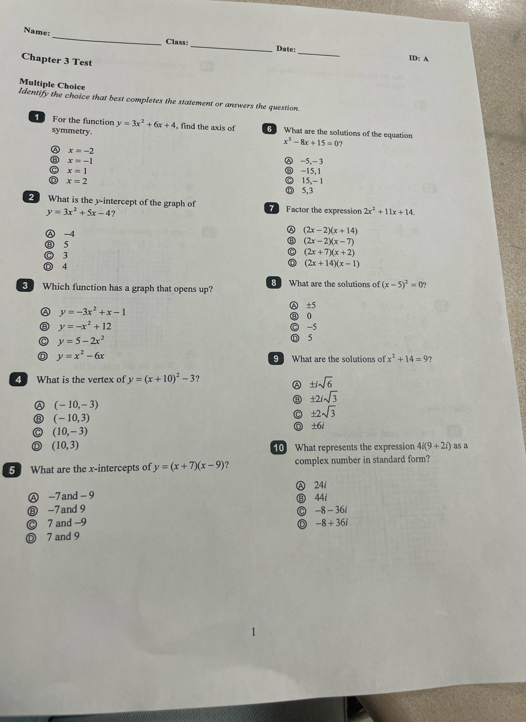 Name:
Class: _Date:_ ID: A
Chapter 3 Test
Multiple Choice
Identify the choice that best completes the statement or answers the question.
1 For the function y=3x^2+6x+4 , find the axis of 6 What are the solutions of the equation
symmetry. x^2-8x+15=0
A x=-2
⑧ x=-1 Ⓐ -5,- 3
C x=1 Ⓑ -15, 1
D x=2 ◎ 15,- 1
Ⓓ 5,3
2 What is the y-intercept of the graph of 7 Factor the expression 2x^2+11x+14.
y=3x^2+5x-4 ?
Ⓐ -4
A (2x-2)(x+14)
⑧ 5 (2x-2)(x-7)
◎ 3
C (2x+7)(x+2)
Ⓓ 4
D (2x+14)(x-1)
8 What are the solutions of (x-5)^2=0?
3 Which function has a graph that opens up?
Ⓐ ±5
Ⓐ y=-3x^2+x-1
Ⓑ 0
⑧ y=-x^2+12 ◎ -5
C y=5-2x^2
◎ 5
D y=x^2-6x
9 What are the solutions of x^2+14=9
4 What is the vertex of y=(x+10)^2-3 ?
Ⓐ ± isqrt(6)
± 2isqrt(3)
Ⓐ (-10,-3)
0 (-10,3)
C ± 2sqrt(3)
C (10,-3)
D ±6i
(10,3) as a
10 What represents the expression 4i(9+2i)
5 What are the x-intercepts of y=(x+7)(x-9) ? complex number in standard form?
Ⓐ 24i
Ⓐ -7 and-9 Ⓑ 44i
Ⓑ -7and 9 -8-36i
C
© 7 and -9 D -8+36i
Ⓓ 7 and 9