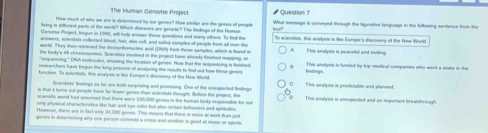 The Human Genome Project Question 7
How much of who we are is determined by our genes? How similar are the genes of people What message is conveyed through the figurative language in the following sentence from the
living in different parts of the world? Which diseases are genetic? The findings of the Human text?
Genome Project, begun in 1990, will help answer these questions and many others. To find the To scientists, this analysis is like Europe's discovery of the New World.
answers, scientists collected blood, hair, skin cell, and saliva samples of people from all over the This analysis is peaceful and inviting.
world. They then retrieved the deoxyribonucleic acid (DNA) from these samples, which is found in A
the body's 46 chromosomes. Scientists involved in the project have already finished mapping, or
"sequencing," DNA molecules, showing the location of genes. Now that the sequencing is finished, B This analysis is funded by top medical companies who want a stake in the
researchers have begun the long process of analyzing the results to find out how these genes findings.
function. To scientists, this analysis is like Europe's discovery of the New World This analysis is predictable and planned.
cì
Scientists' findings so far are both surprising and promising. One of the unexpected findings
is that it turns out people have far fewer genes than scientists thought. Before the project, the D This analysis is unexpected and an important breakthrough.
scientific world had assumed that there were 100,000 genes in the human body responsible for not
only physical characteristics like hair and eye color but also certain behaviors and aptitudes.
However, there are in fact only 34,000 genes. This means that there is more at work than just
genes in determining why one person commits a crime and another is good at music or sports.