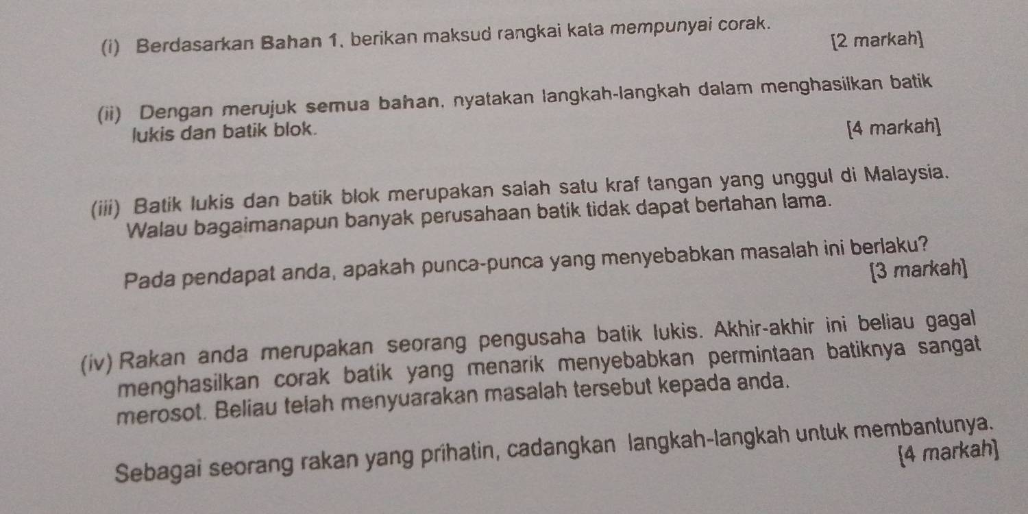 Berdasarkan Bahan 1. berikan maksud rangkai kata mempunyai corak. 
[2 markah] 
(ii) Dengan merujuk semua bahan, nyatakan langkah-langkah dalam menghasilkan batik 
lukis dan batik blok. [4 markah] 
(iii) Batik lukis dan batik blok merupakan salah satu kraf tangan yang unggul di Malaysia. 
Walau bagaimanapun banyak perusahaan batik tidak dapat bertahan lama. 
Pada pendapat anda, apakah punca-punca yang menyebabkan masalah ini berlaku? 
[3 markah] 
(iv) Rakan anda merupakan seorang pengusaha batik lukis. Akhir-akhir ini beliau gagal 
menghasilkan corak batik yang menarik menyebabkan permintaan batiknya sangat 
merosot. Beliau telah menyuarakan masalah tersebut kepada anda. 
Sebagai seorang rakan yang prihatin, cadangkan langkah-langkah untuk membantunya. 
[4 markah]