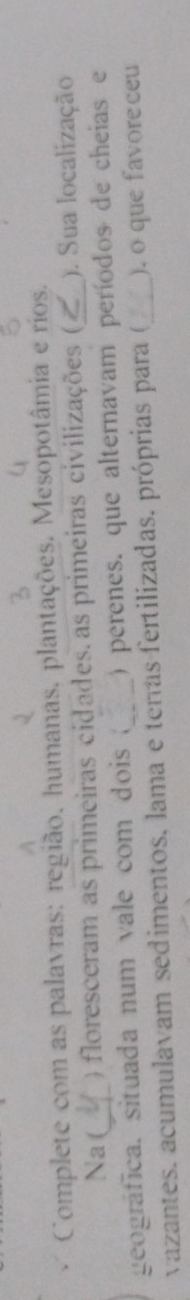 Complete com as palavras: região, humanas, plantações. Mesopotâmia e rios. 
Na ( ) floresceram as primeiras cidades. as primeiras civilizações ( ). Sua localização 
geográfica. situada num vale com dois ( ) perenes. que alternavam períodos de cheias e 
vazantes. acumulavam sedimentos. lama e tervas fertilizadas. próprias para (_ ). o que favore ceu