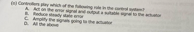 Controllers play which of the following role in the control system?
A. Act on the error signal and output a suitable signal to the actuator
B. Reduce steady state error
C. Amplify the signals going to the actuator
D. All the above