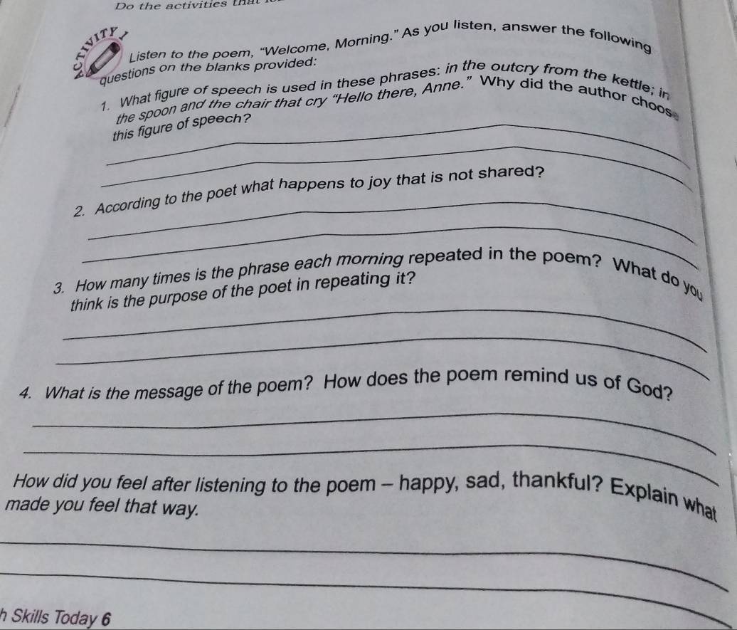 EU Listen to the poem, “Welcome, Morning.” As you listen, answer the following 
questions on the blanks provided: 
1. What figure of speech is used in these phrases: in the outcry from the kettle; in 
the spoon and the chair that cry “Hello there, Anne.” Why did the author choos 
_ 
_this figure of speech? 
_ 
2. According to the poet what happens to joy that is not shared? 
_ 
_ 
3. How many times is the phrase each morning repeated in the poem? What do you 
think is the purpose of the poet in repeating it? 
_ 
4. What is the message of the poem? How does the poem remind us of God? 
_ 
_ 
How did you feel after listening to the poem - happy, sad, thankful? Explain what 
made you feel that way. 
_ 
_ 
h Skills Today 6