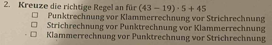 Kreuze die richtige Regel an für (43-19)· 5+45
Punktrechnung vor Klammerrechnung vor Strichrechnung
Strichrechnung vor Punktrechnung vor Klammerrechnung
Klammerrechnung vor Punktrechnung vor Strichrechnung