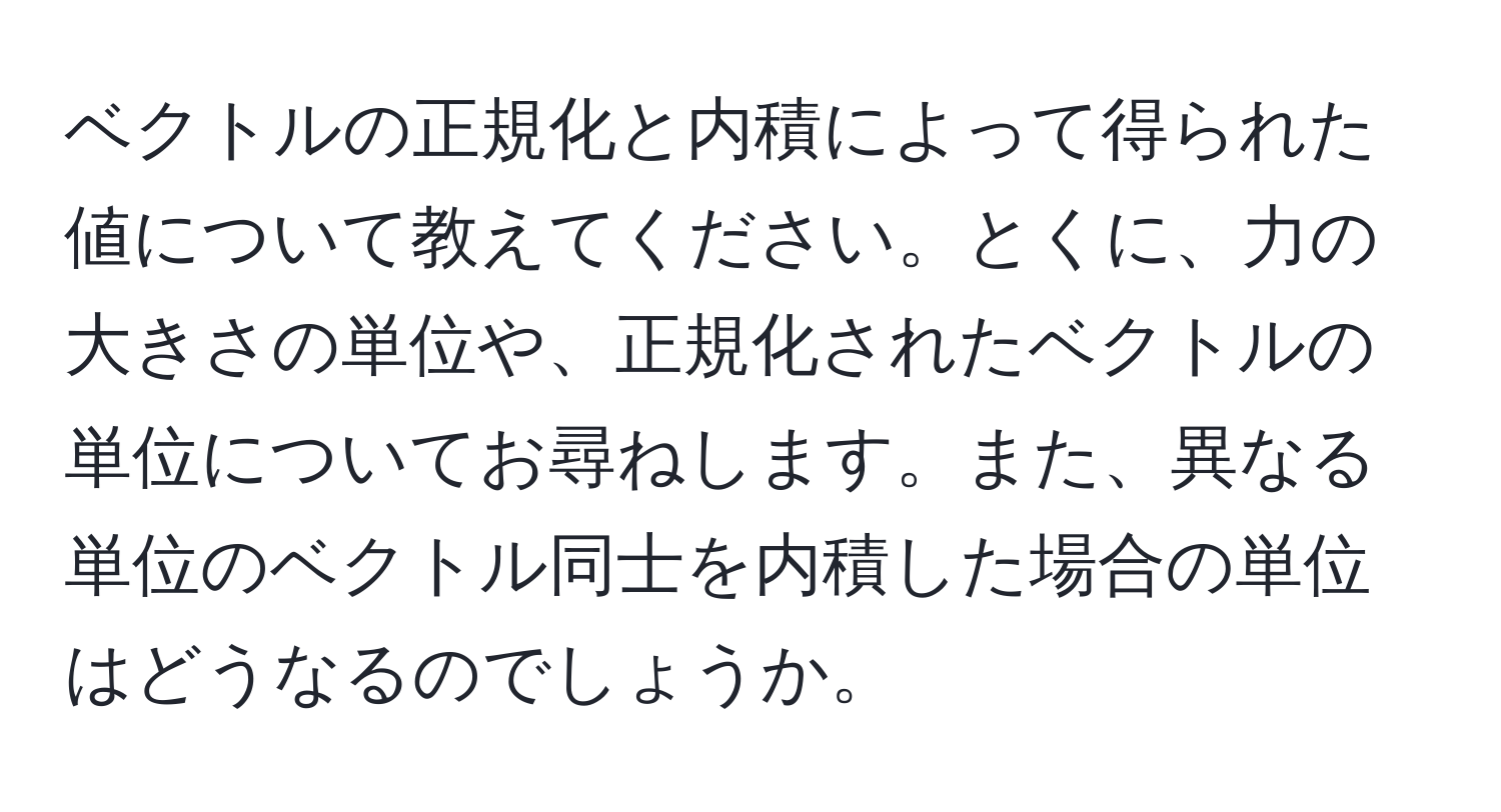 ベクトルの正規化と内積によって得られた値について教えてください。とくに、力の大きさの単位や、正規化されたベクトルの単位についてお尋ねします。また、異なる単位のベクトル同士を内積した場合の単位はどうなるのでしょうか。