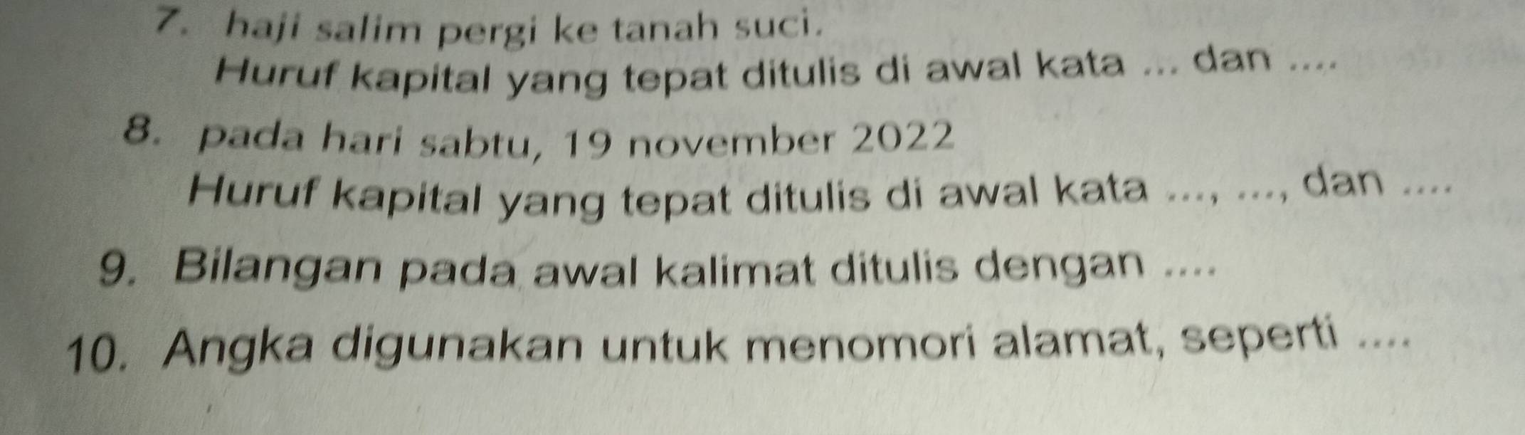 haji salim pergi ke tanah suci. 
Huruf kapital yang tepat ditulis di awal kata ... dan .... 
8. pada hari sabtu, 19 november 2022 
Huruf kapital yang tepat ditulis di awal kata ..., ..., dan .... 
9. Bilangan pada awal kalimat ditulis dengan .... 
10. Angka digunakan untuk menomori alamat, seperti ....