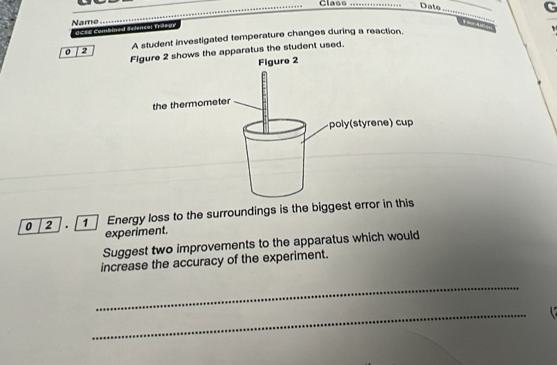 Class_ 
Date 
_ 
C 
Name 
_ 
GCSE Combined Science: Trilogy 
Foundsh 
0 2 A student investigated temperature changes during a reaction. 
apparatus the student used. 
0 2 . 1 Energy loss to the surroundings is the biggest error in this 
experiment. 
Suggest two improvements to the apparatus which would 
increase the accuracy of the experiment. 
_ 
_