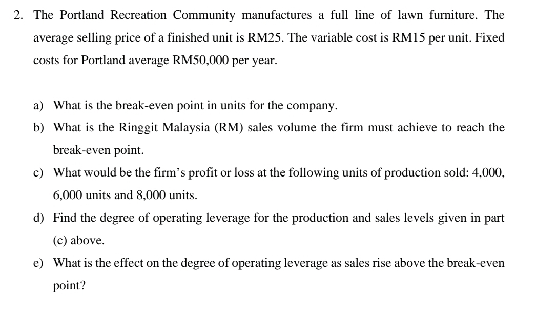 The Portland Recreation Community manufactures a full line of lawn furniture. The 
average selling price of a finished unit is RM25. The variable cost is RM15 per unit. Fixed 
costs for Portland average RM50,000 per year. 
a) What is the break-even point in units for the company. 
b) What is the Ringgit Malaysia (RM) sales volume the firm must achieve to reach the 
break-even point. 
c) What would be the firm’s profit or loss at the following units of production sold: 4,000,
6,000 units and 8,000 units. 
d) Find the degree of operating leverage for the production and sales levels given in part 
(c) above. 
e) What is the effect on the degree of operating leverage as sales rise above the break-even 
point?