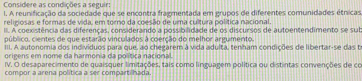 Considere as condições a seguir: 
I. A reunificação da sociedade que se encontra fragmentada em grupos de diferentes comunidades étnicas, 
religiosas e formas de vida, em torno da coesão de uma cultura política nacional. 
II. A coexistência das diferenças, considerando a possibilidade de os discursos de autoentendimento se sub 
público, cientes de que estarão vinculados à coerção do melhor argumento. 
III. A autonomia dos indivíduos para que, ao chegarem à vida adulta, tenham condições de libertar-se das tr 
origens em nome da harmonia da política nacional. 
IV. O desaparecimento de quaisquer limitações, tais como linguagem política ou distintas convenções de co 
compor a arena política a ser compartilhada.