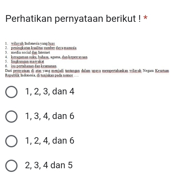 Perhatikan pernyataan berikut ! *
1. wilayah Indonesia yang luas
2. peningkatan kualitas sumber daya manusia
3. media social dan Internet
4. keragaman suku, bahasa, agama, dan keperçayaan
5. lingkungan masyakat
6. isu pertahanan dan keamanan
Dari pernyataan di atas yang meniadi tantangan dalam upaya mempertahankan wilayah Negara Kesatuan
Republik Indonesia, di tunjukan pada nomor ....
1, 2, 3, dan 4
1, 3, 4, dan 6
1, 2, 4, dan 6
2, 3, 4 dan 5