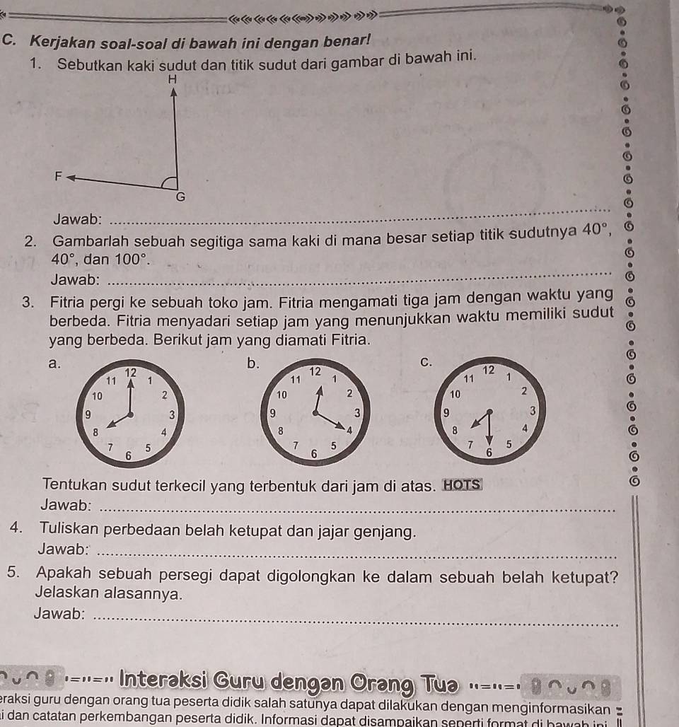 Kerjakan soal-soal di bawah ini dengan benar!
1. Sebutkan kaki sudut dan titik sudut dari gambar di bawah ini.
Jawab:
_
2. Gambarlah sebuah segitiga sama kaki di mana besar setiap titik sudutnya 40°,
40° , dan 100°. 
Jawab:
_
3. Fitria pergi ke sebuah toko jam. Fitria mengamati tiga jam dengan waktu yang
berbeda. Fitria menyadari setiap jam yang menunjukkan waktu memiliki sudut
yang berbeda. Berikut jam yang diamati Fitria.
a.
C.
b. 12 12
11 1 11 1
10 2 10 2
9
3
9
3
8 4
8 4
7 5
7 5
6
6
Tentukan sudut terkecil yang terbentuk dari jam di atas. HOTS

Jawab:_
4. Tuliskan perbedaan belah ketupat dan jajar genjang.
Jawab:_
5. Apakah sebuah persegi dapat digolongkan ke dalam sebuah belah ketupat?
Jelaskan alasannya.
Jawab:_
=='-' Interaksi Guru dengan Orang Tua
eraksi guru dengan orang tua peserta didik salah satunya dapat dilakukan dengan menginformasikan 
i dan catatan perkembangan peserta didik. Informasi dapat disampaikan seperti format di hawah