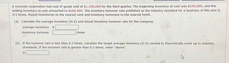 A concrete corporation had cost of goods sold of $1,350,000 for the third quarter. The beginning inventory at cost was $145,000, and the 
ending inventory at cost amounted to $160,900. The inventory turnover rate published as the industry standard for a business of this size is
9.5 times. Round inventories to the nearest cent and inventory turnovers to the nearest tenth. 
(a) Calculate the average inventory (in $) and actual inventory turnover rate for the company. 
average inventory $ 121111111111
inventory turnover □ times 
(b) If the turnover rate is less than 9.5 times, calculate the target average inventory (in $) needed to theoretically come up to industry 
standards. If the turnover rate is greater than 9.5 times, enter "above". 
5 □