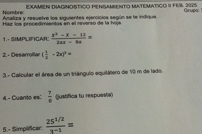 EXAMEN DIAGNOSTICO PENSAMIENTO MATEMATICO II FEB. 2025 
Nombre: Grupo: 
Analiza y resuelve los siguientes ejercicios según se te indique. 
Haz los procedimientos en el reverso de la hoja. 
1.- SIMPLIFICAR:  (X^2-X-12)/2ax-8a =
2.- Desarrollar ( 1/2 -2x)^3=
3.- Calcular el área de un triángulo equilátero de 10 m de lado. 
4.- Cuanto es:  7/0  (justifica tu respuesta) 
5.- Simplificar:  (25^(1/2))/3^(-1) =