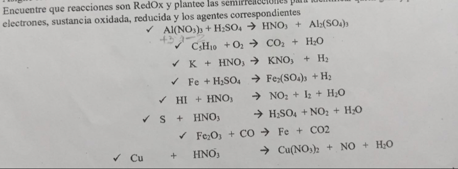 Encuentre que reacciones son RedOx y plantee las semirreacciones para l 
electrones, sustancia oxidada, reducida y los agentes correspondientes
Al(NO_3)_3+H_2SO_4to HNO_3+Al_2(SO_4)_3
1 C_5H_10+O_2to CO_2+H_2O
K+HNO_3to KNO_3+H_2
surd Fe+H_2SO_4to Fe_2(SO_4)_3+H_2
sqrt() HI+HNO_3 to NO_2+I_2+H_2O
S+HNO_3... to H_2SO_4+NO_2+H_2O
sqrt() Fe_2O_3+COto Fe+CO2
Cu+HNO_3^(- to Cu(NO_3))_2+NO+H_2O