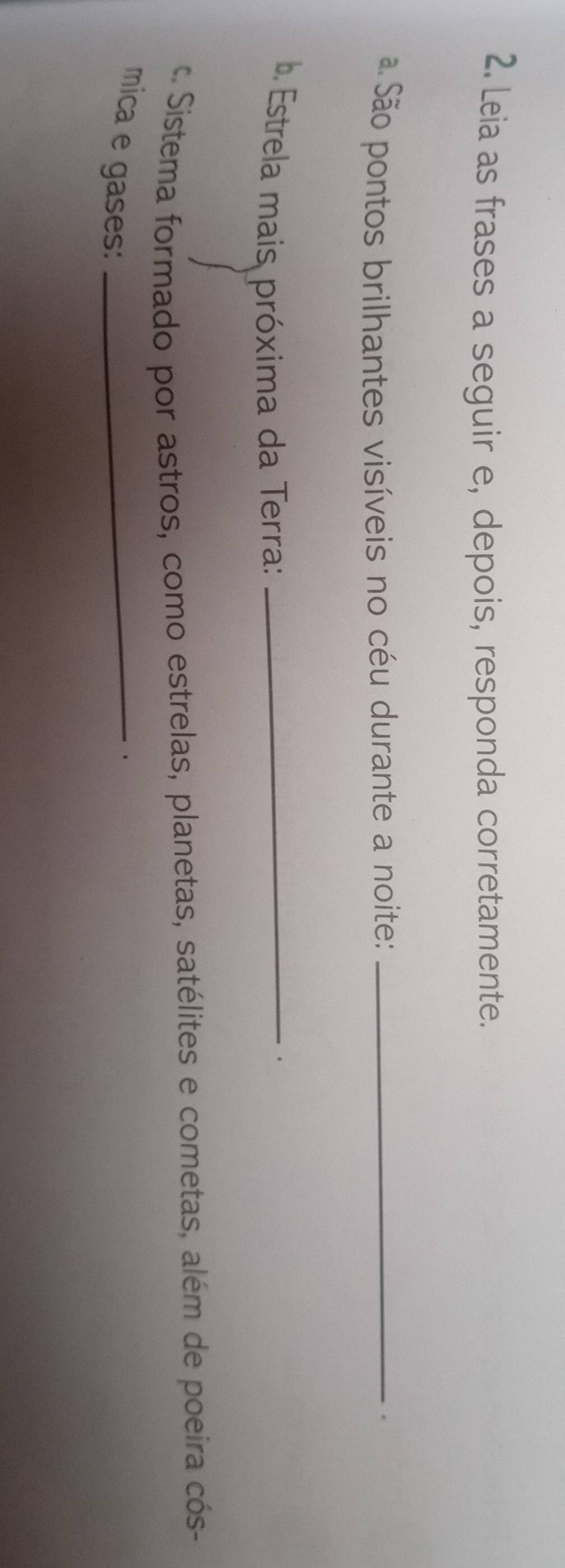 Leia as frases a seguir e, depois, responda corretamente. 
ã São pontos brilhantes visíveis no céu durante a noite:_ 
. 
b. Estrela mais próxima da Terra:_ 
. 
c. Sistema formado por astros, como estrelas, planetas, satélites e cometas, além de poeira cós- 
mica e gases:_ 
.