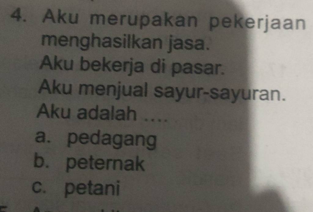 Aku merupakan pekerjaan
menghasilkan jasa.
Aku bekerja di pasar.
Aku menjual sayur-sayuran.
Aku adalah ....
a. pedagang
b. peternak
c. petani