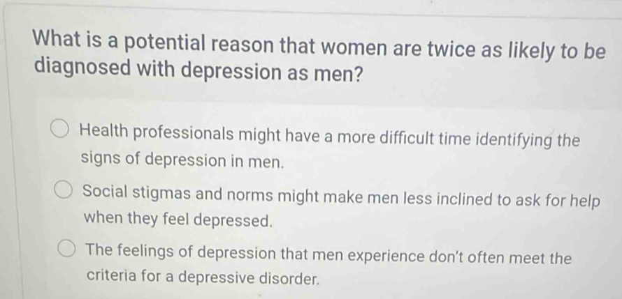 What is a potential reason that women are twice as likely to be
diagnosed with depression as men?
Health professionals might have a more difficult time identifying the
signs of depression in men.
Social stigmas and norms might make men less inclined to ask for help
when they feel depressed.
The feelings of depression that men experience don’t often meet the
criteria for a depressive disorder.