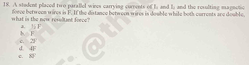 A student placed two parallel wires carrying currents of I_1 and I_2 and the resulting magnetic
force between wires is F. If the distance between wires is double while both currents are double,
what is the new resultant force?
a. V F
b. F
c. 2F
d. 4F
e. 8F