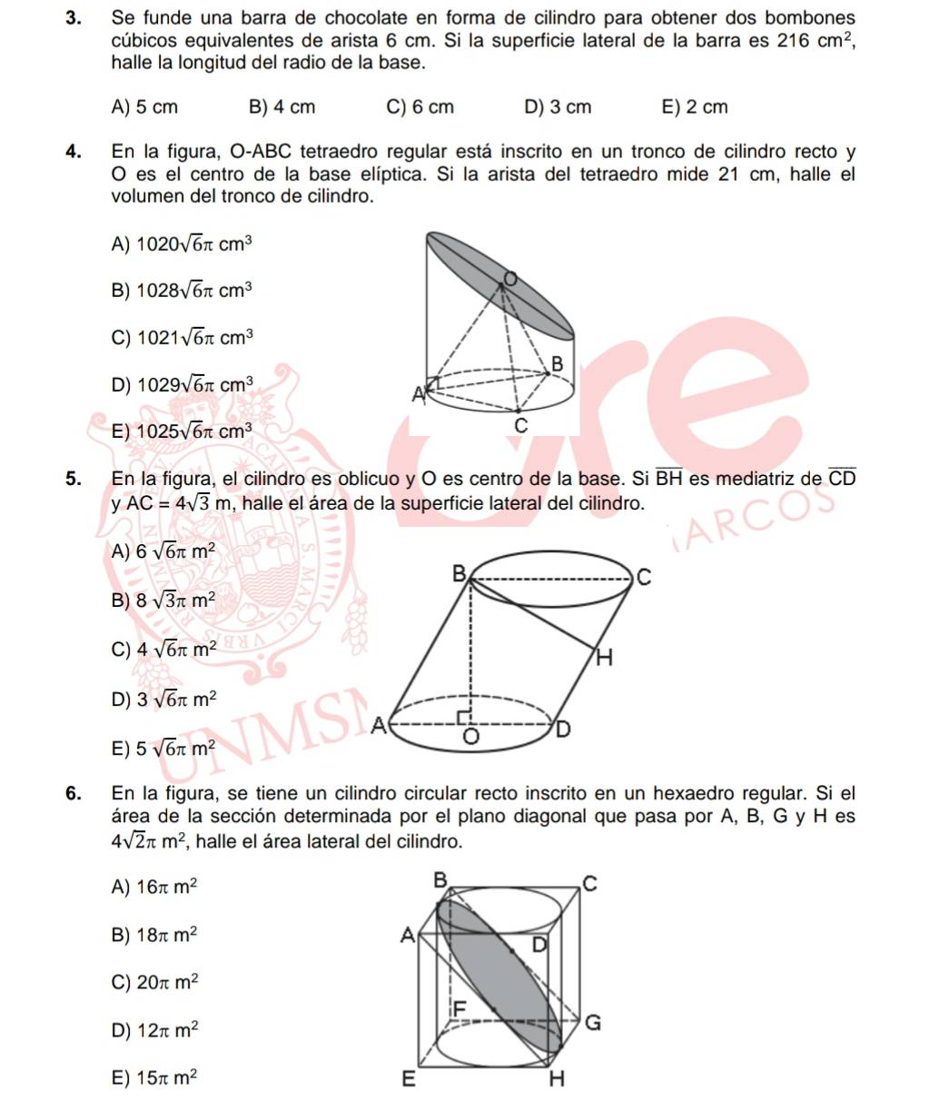 Se funde una barra de chocolate en forma de cilindro para obtener dos bombones
cúbicos equivalentes de arista 6 cm. Si la superficie lateral de la barra es 216cm^2, 
halle la longitud del radio de la base.
A) 5 cm B) 4 cm C) 6 cm D) 3 cm E) 2 cm
4. En la figura, O-ABC tetraedro regular está inscrito en un tronco de cilindro recto y
O es el centro de la base elíptica. Si la arista del tetraedro mide 21 cm, halle el
volumen del tronco de cilindro.
A) 1020sqrt(6)π cm^3
B) 1028sqrt(6)π cm^3
C) 1021sqrt(6)π cm^3
B
D) 1029sqrt(6)π cm^3
A
E) 1025sqrt(6)π cm^3
C
5. En la figura, el cilindro es oblicuo y O es centro de la base. Si overline BH es mediatriz de overline CD
y AC=4sqrt(3)m , halle el área de la superficie lateral del cilindro.
A) 6sqrt(6)π m^2
B) 8sqrt(3)π m^2
C) 4sqrt(6)π m^2
D) 3sqrt(6)π m^2
E) 5sqrt(6)π m^2
6. En la figura, se tiene un cilindro circular recto inscrito en un hexaedro regular. Si el
área de la sección determinada por el plano diagonal que pasa por A, B, G y H es
4sqrt(2)π m^2 , halle el área lateral del cilindro.
A) 16π m^2
B) 18π m^2
C) 20π m^2
D) 12π m^2
E) 15π m^2