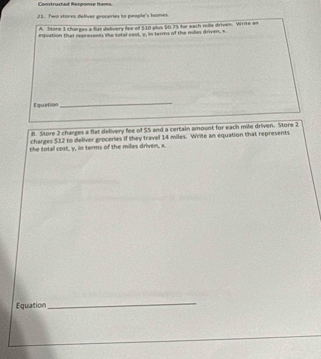 Constructed Response Items 
21. Two stores deliver groceries to people's homes 
A. Store 1 charges a flat delivery fee of $10 plus $0.75 for each mile driven. Write an 
equation that represents the total cost, y, in terms of the miles driven, x. 
Equation 
_ 
B. Store 2 charges a flat delivery fee of $5 and a certain amount for each mile driven. Store 2
charges $12 to deliver groceries if they travel 14 miles. Write an equation that represents 
the total cost, y, in terms of the miles driven, x. 
Equation 
_