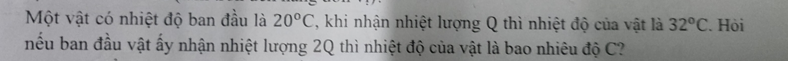 Một vật có nhiệt độ ban đầu là 20°C , khi nhận nhiệt lượng Q thì nhiệt độ của vật là 32°C. Hỏi 
nếu ban đầu vật ấy nhận nhiệt lượng 2Q thì nhiệt độ của vật là bao nhiêu độ C?