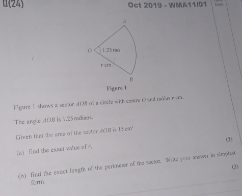 0(24) Oct 2019 - WMA11/01 
Figure 1 
Figure 1 shows a sector AOB of a circle with centre 0 and radius r cm. 
The angle AOB is 1.25 radians. 
Given that the area of the sector AOB is 15cm^2
(2) 
(a) find the exact value of r, 
(b) find the exact length of the perimeter of the sector. Write your answer in simplest 
(3) 
form.