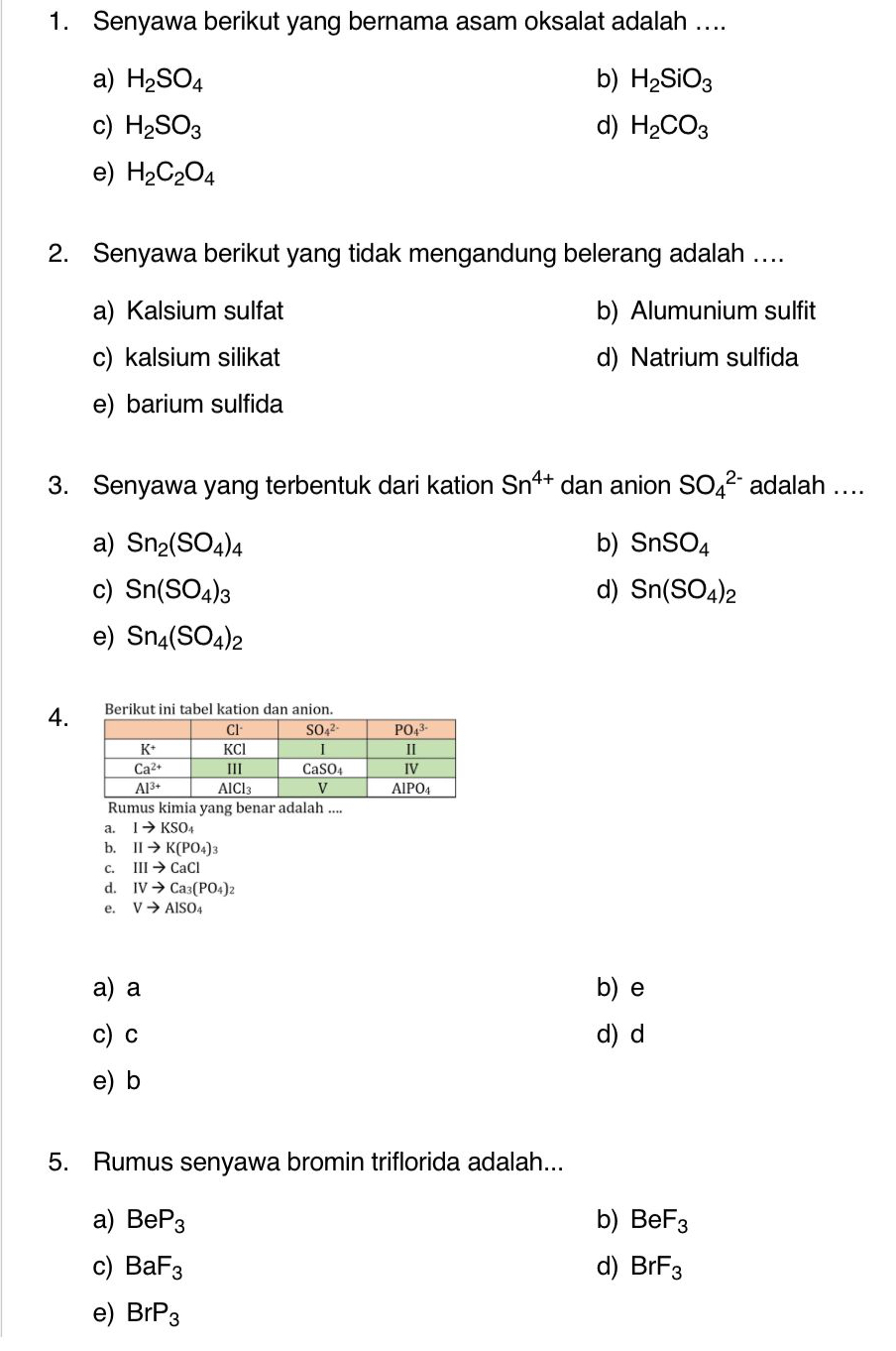 Senyawa berikut yang bernama asam oksalat adalah ....
a) H_2SO_4 b) H_2SiO_3
c) H_2SO_3 d) H_2CO_3
e) H_2C_2O_4
2. Senyawa berikut yang tidak mengandung belerang adalah ….
a) Kalsium sulfat b) Alumunium sulfit
c) kalsium silikat d) Natrium sulfida
e) barium sulfida
3. Senyawa yang terbentuk dari kation Sn^(4+) dan anion SO_4^((2-) adalah ....
a) Sn_2)(SO_4)_4 b) SnSO_4
c) Sn(SO_4)_3 d) Sn(SO_4)_2
e) Sn_4(SO_4)_2
4..
Rumus kimia yang benar adalah ....
a. Ito KSO_4
b. IIto K(PO_4)_3
C. IIIto CaCl
d. IVto Ca_3(PO_4)_2
e. Vto AlSO_4
a) a b) e
c)c d) d
e) b
5. Rumus senyawa bromin triflorida adalah...
a) BeP_3 b) BeF_3
c) BaF_3 d) BrF_3
e) BrP_3