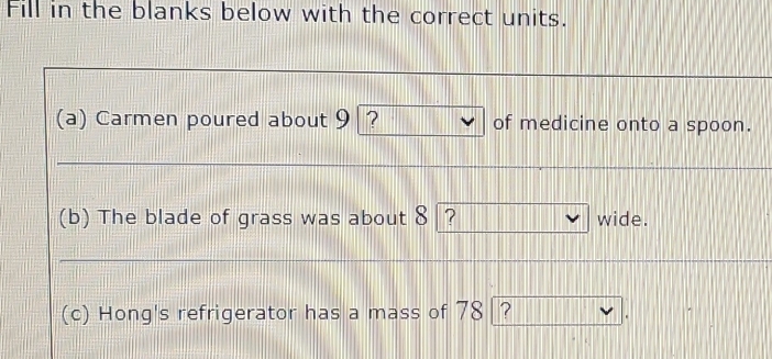 Fill in the blanks below with the correct units. 
(a) Carmen poured about 9? of medicine onto a spoon. 
(b) The blade of grass was about 8 ? wide. 
(c) Hong's refrigerator has a mass of 78 ?