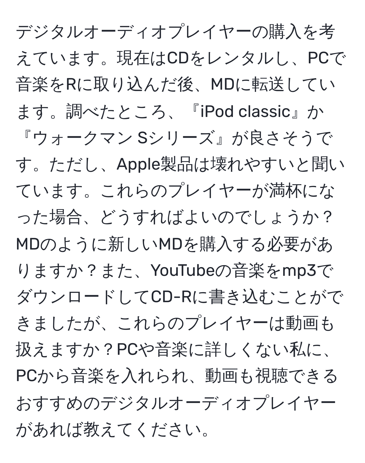 デジタルオーディオプレイヤーの購入を考えています。現在はCDをレンタルし、PCで音楽をRに取り込んだ後、MDに転送しています。調べたところ、『iPod classic』か『ウォークマン Sシリーズ』が良さそうです。ただし、Apple製品は壊れやすいと聞いています。これらのプレイヤーが満杯になった場合、どうすればよいのでしょうか？MDのように新しいMDを購入する必要がありますか？また、YouTubeの音楽をmp3でダウンロードしてCD-Rに書き込むことができましたが、これらのプレイヤーは動画も扱えますか？PCや音楽に詳しくない私に、PCから音楽を入れられ、動画も視聴できるおすすめのデジタルオーディオプレイヤーがあれば教えてください。