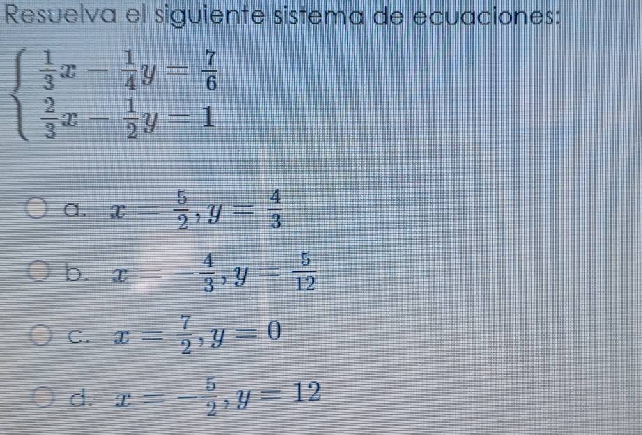 Resuelva el siguiente sistema de ecuaciones:
beginarrayl  1/3 x- 1/4 y= 7/6   2/3 x- 1/2 y=1endarray.
a. x= 5/2 , y= 4/3 
b. x=- 4/3 , y= 5/12 
C. x= 7/2 , y=0
d. x=- 5/2 , y=12