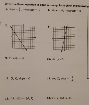 Write the linear equation in slope-intercept form given the following 
5. slope = 2/3 ; y-intercept =-1 6. slope =-1; y-intercept =8
7. 
8. 
9. 2x+8y=16 10. 3x-y=5
11. (1,4); slope =-2 12. (-4,6); slope =- 3/4 
13. (-5,-11) and (-2,1) 14. (-3,7) and (6,-8)