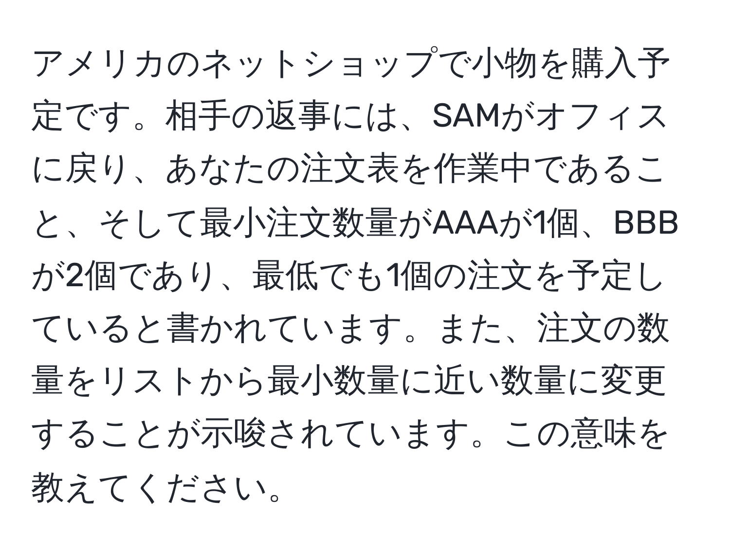 アメリカのネットショップで小物を購入予定です。相手の返事には、SAMがオフィスに戻り、あなたの注文表を作業中であること、そして最小注文数量がAAAが1個、BBBが2個であり、最低でも1個の注文を予定していると書かれています。また、注文の数量をリストから最小数量に近い数量に変更することが示唆されています。この意味を教えてください。