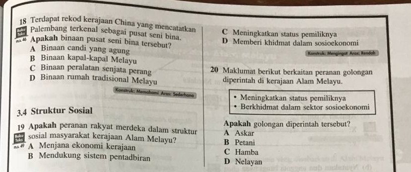 Terdapat rekod kerajaan China yang mencatatkan C Meningkatkan status pemiliknya
Palembang terkenal sebagai pusat seni bina.
mx 4 Apakah binaan pusat seni bina tersebut? D Memberi khidmat dalam sosioekonomi
A Binaan candi yang agung
Konstruk: Mengingat Aras: Rendah
B Binaan kapal-kapal Melayu
C Binaan peralatan senjata perang 20 Maklumat berikut berkaitan peranan golongan
D Binaan rumah tradisional Melayu diperintah di kerajaan Alam Melayu.
Konstruk: Memahami Aras: Sederhana Meningkatkan status pemiliknya
3. 4 Struktur Sosial
Berkhidmat dalam sektor sosioekonomi
19 Apakah peranan rakyat merdeka dalam struktur A Askar Apakah golongan diperintah tersebut?
37 sosial masyarakat kerajaan Alam Melayu? B Petani
A# A Menjana ekonomi kerajaan C Hamba
B Mendukung sistem pentadbiran D Nelayan