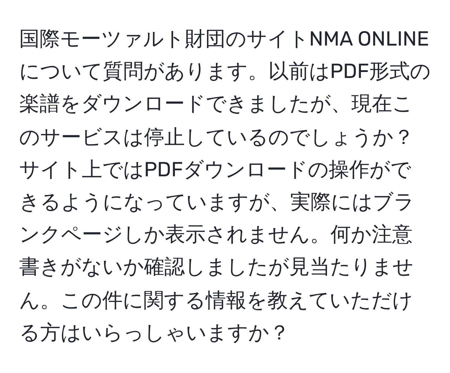 国際モーツァルト財団のサイトNMA ONLINEについて質問があります。以前はPDF形式の楽譜をダウンロードできましたが、現在このサービスは停止しているのでしょうか？サイト上ではPDFダウンロードの操作ができるようになっていますが、実際にはブランクページしか表示されません。何か注意書きがないか確認しましたが見当たりません。この件に関する情報を教えていただける方はいらっしゃいますか？