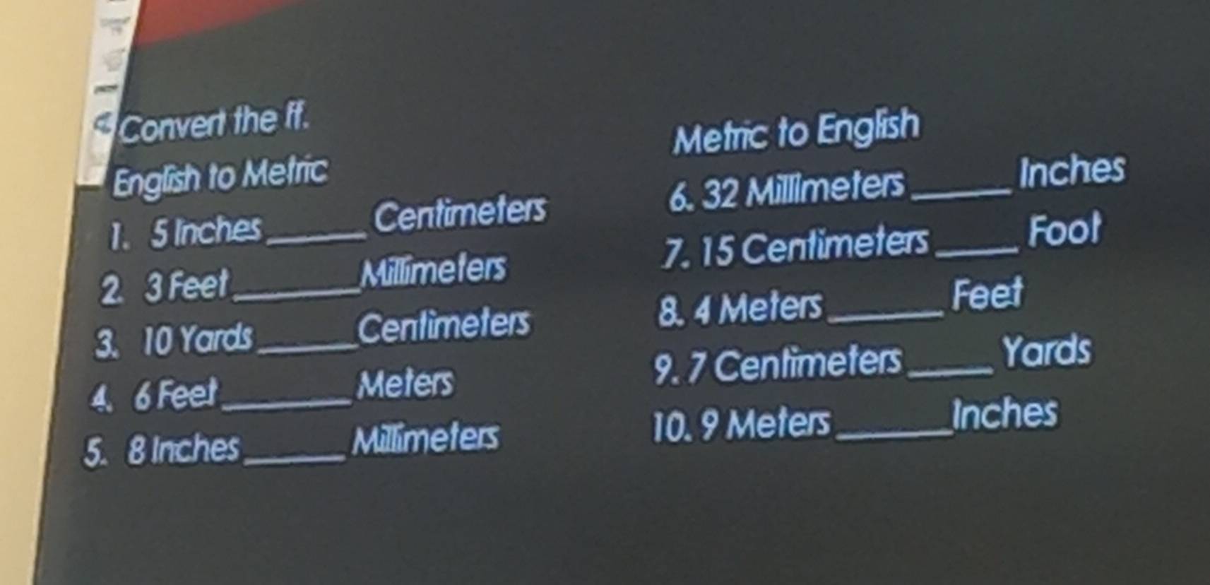 a Convert the ff. 
Metric to English 
English to Metric 
1. 5 Inches Centimeters 6. 32 Millimeters _
Inches
2 3 Feet_  _ Millimeters 7. 15 Centimeters _
Foot
3. 10 Yards_  Centimeters 8. 4 Meters_ 
Feet
4. 6 Feet_  Meters 9. 7 Centimeters _
Yards
5. 8 Inches _ Millimeters 10. 9 Meters _
Inches