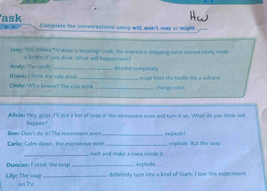 'ask Hw 
Complete the conversations using will, won't, may or might. 
Joey: This science TV show is amazing! Look, the scientist is dropping some colored candy inside 
a bottle of cola drink What will happen next? 
Andy: The candy_ dissolve completely 
Diana: I think the cola drink _erupt from the bottle like a volcano. 
Cindy: Who knows? The cola drink_ 
change color 
Alicia: Hey, guys. I'll put a bar of soap in the microwave oven and turn it on. What do you think will 
happen? 
Ben: Don't do it! The microwave oven _explode! 
Carla: Calm down, the microwave oven _explode. But the soap 
_melt and make a mess inside it. 
Duncan: I think the soap _explode... 
Lily: The soap _definitely turn into a kind of foam. I saw this experiment 
on TV.