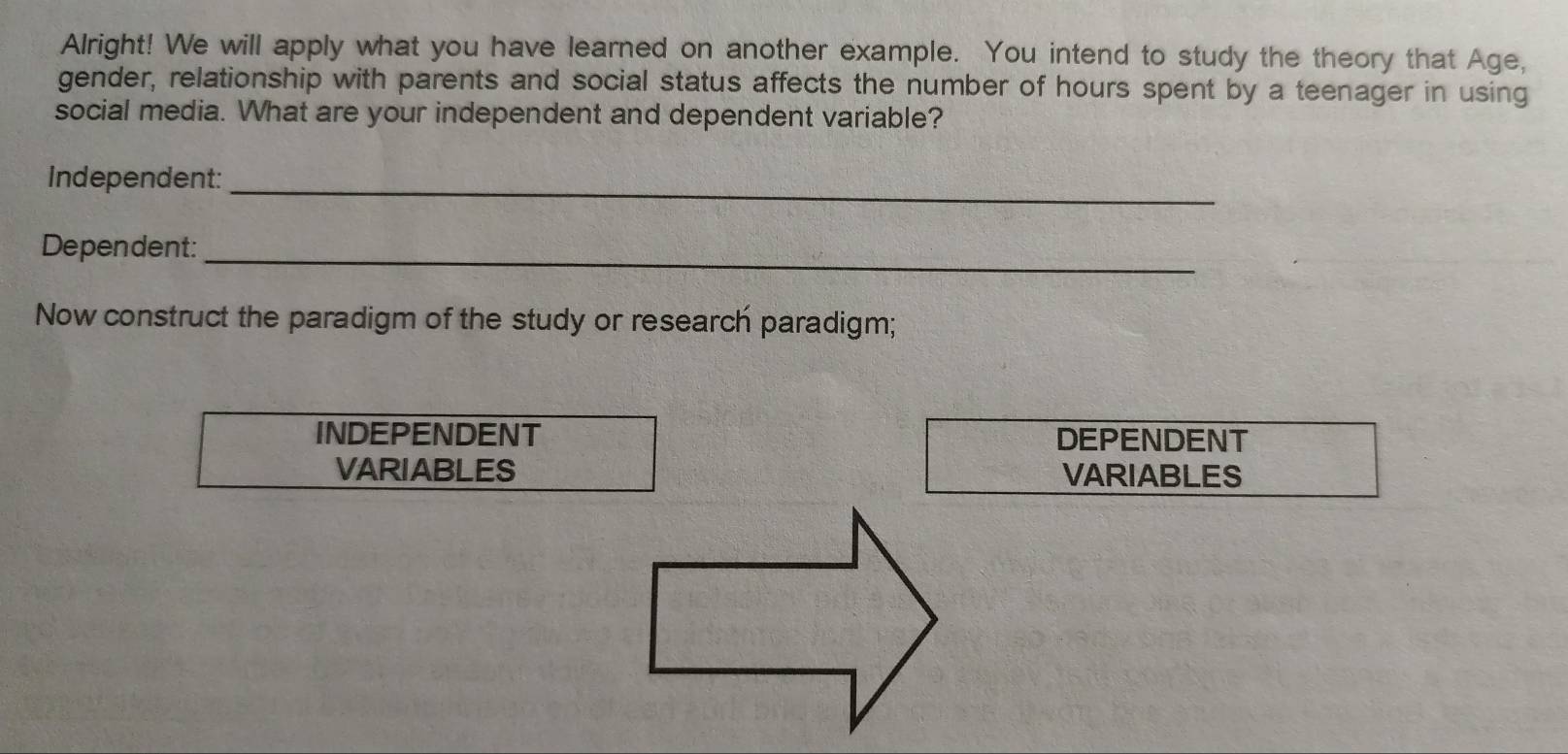 Alright! We will apply what you have learned on another example. You intend to study the theory that Age, 
gender, relationship with parents and social status affects the number of hours spent by a teenager in using 
social media. What are your independent and dependent variable? 
Independent:_ 
Dependent:_ 
Now construct the paradigm of the study or research paradigm; 
INDEPENDENT DEPENDENT 
VARIABLES VARIABLES