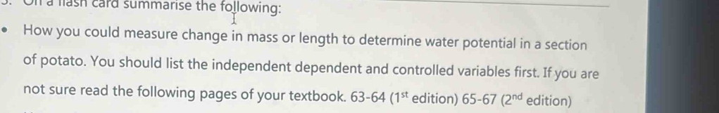 a fash card summarise the following: 
How you could measure change in mass or length to determine water potential in a section 
of potato. You should list the independent dependent and controlled variables first. If you are 
not sure read the following pages of your textbook. 63-64(1^(st) edition) 65-67(2^(nd) edition)