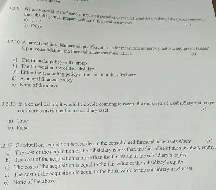 te above
3.2.9 Where a subsidiary’s financial reporting period ends on a different date to that of the parent company,
the subsidiary must prepare additional financial statements
a) True
b) False
(1)
3.2.10 A parent and its subsidiary adopt different basis for measuring property, plant and equipment (assets).
Upon consolidation, the financial statements must reflect: (1)
a) The financial policy of the group
b) The financial policy of the subsidiary
c) Either the accounting policy of the parent or the subsidiary
d) A neutral financial policy
e) None of the above
3.2.11 In a consolidation, it would be double counting to record the net assets of a subsidiary and the par
company’s investment in a subsidiary asset (1)
a) True
b) False
.2.12 Goodwill on acquisition is recorded in the consolidated financial statements when: (1)
a) The cost of the acquisition of the subsidiary is less than the fair value of the subsidiary equity.
b) The cost of the acquisition is more than the fair value of the subsidiary’s equity
c) The cost of the acquisition is equal to the fair value of the subsidiary’s equity
d) The cost of the acquisition is equal to the book value of the subsidiary’s net asset.
e) None of the above