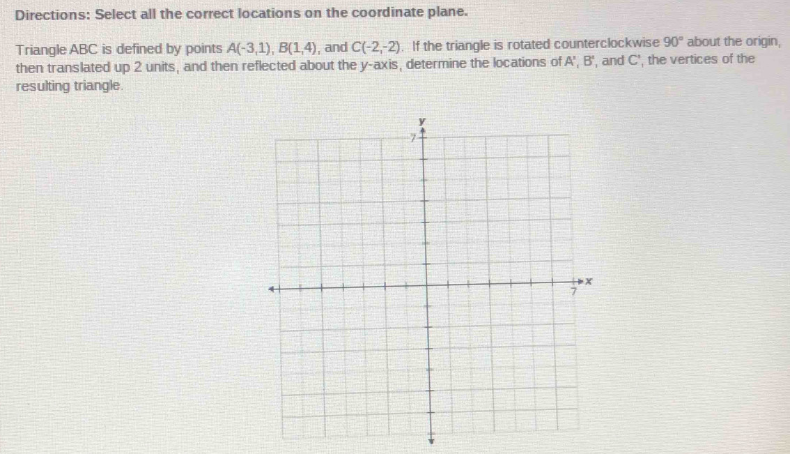 Directions: Select all the correct locations on the coordinate plane. 
Triangle ABC is defined by points A(-3,1), B(1,4) , and C(-2,-2). If the triangle is rotated counterclockwise 90° about the origin, 
then translated up 2 units, and then reflected about the y-axis, determine the locations of A', B' , and C', the vertices of the 
resulting triangle.