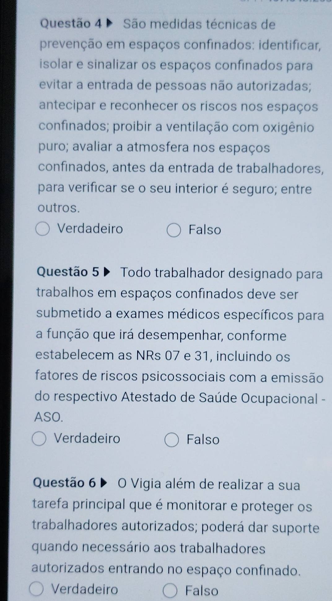 Questão 4ª São medidas técnicas de
prevenção em espaços confinados: identificar,
isolar e sinalizar os espaços confinados para
evitar a entrada de pessoas não autorizadas;
antecipar e reconhecer os riscos nos espaços
confinados; proibir a ventilação com oxigênio
puro; avaliar a atmosfera nos espaços
confinados, antes da entrada de trabalhadores,
para verificar se o seu interior é seguro; entre
outros.
Verdadeiro Falso
Questão 5 ▶ Todo trabalhador designado para
trabalhos em espaços confinados deve ser
submetido a exames médicos específicos para
a função que irá desempenhar, conforme
estabelecem as NRs 07 e 31, incluindo os
fatores de riscos psicossociais com a emissão
do respectivo Atestado de Saúde Ocupacional -
ASO.
Verdadeiro Falso
Questão 6 ▶ O Vigia além de realizar a sua
tarefa principal que é monitorar e proteger os
trabalhadores autorizados; poderá dar suporte
quando necessário aos trabalhadores
autorizados entrando no espaço confinado.
Verdadeiro Falso