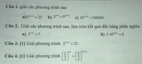 giải các phương trình sau 
a) 5^(2x-1)=25. b) 3^(x+1)=9^(2x+1). c) 10^(1-2x)=100000. 
Câu 2. Giải các phương trình sau, làm tròn kết quả đến hàng phần nghìn. 
a) 3^(x+2)=7. b) 3.10^(2x+1)=5. 
Câu 3. [1] Giải phương trình: 2^(2x-1)=32. 
Câu 4. [1] Giải phương trình ( 2/3 )^4x=( 3/2 )^2x-6