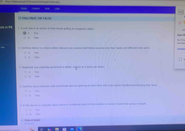 Hom Uns
#Thể:TRÜE OR FAL SF
uiz In PE 1. A pull step is an action of both hands pulling an imaginary oliject.
A. true Operi M
0. Falso
ae 1 f. bn
2. Cariñosa dance is a dance where dancers use coconut shell halves secured onto their hands and different body parts Cunoerda
A. ”
t Fabue
3. Maglalatik was orginalty performed in Bian, Laguna as a mick war dance. 
i troe
B. Falso
4. Canfosa dance features mate and femate dancers glancing at each other with a fan and/or handkerchief blocking their faces.
A. ltos
B. Fatre
5. A folk dances is a popular dance which is considiered a part of the tradition or custom of particullar group of peoplc
A. mui
B. Fatro
Title:ESSAY